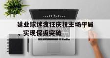 haha体育官网首页-建业球迷疯狂庆祝主场平局，实现保级突破