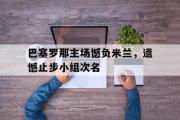 haha体育官网首页-巴塞罗那主场憾负米兰，遗憾止步小组次名