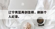 haha体育网页版-辽宁男篮再创佳绩，刷新个人纪录。