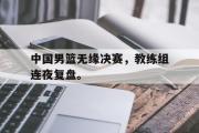 haha体育官网首页-中国男篮无缘决赛，教练组连夜复盘。