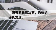 haha体育官网首页-中国男篮无缘决赛，教练组连夜复盘。