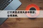 haha体育网页版-辽宁男篮点球大战中胜出，全场沸腾。