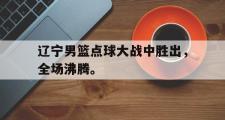 haha体育网页版-辽宁男篮点球大战中胜出，全场沸腾。
