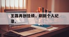 haha体育官方在线入口-王磊再创佳绩，刷新个人纪录。