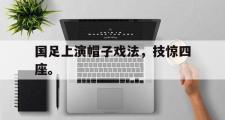 haha体育官方在线入口-国足上演帽子戏法，技惊四座。
