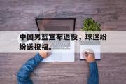 haha体育官网首页-中国男篮宣布退役，球迷纷纷送祝福。