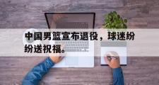 haha体育官网首页-中国男篮宣布退役，球迷纷纷送祝福。