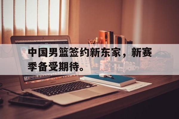 中国男篮签约新东家，新赛季备受期待。