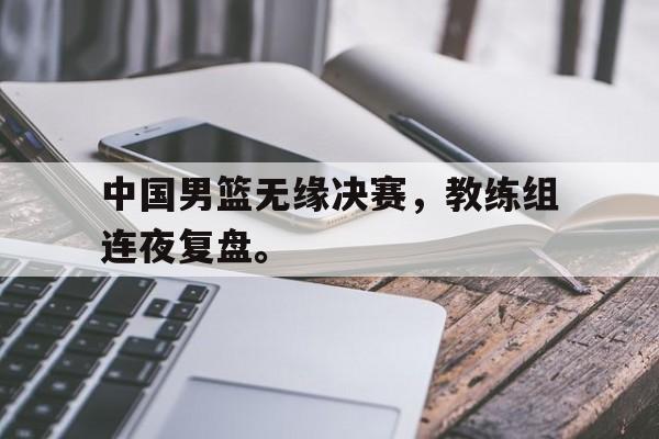 中国男篮无缘决赛，教练组连夜复盘。