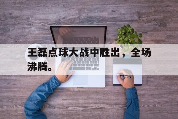 王磊点球大战中胜出，全场沸腾。