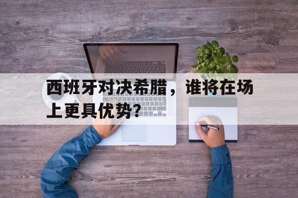 西班牙对决希腊，谁将在场上更具优势？